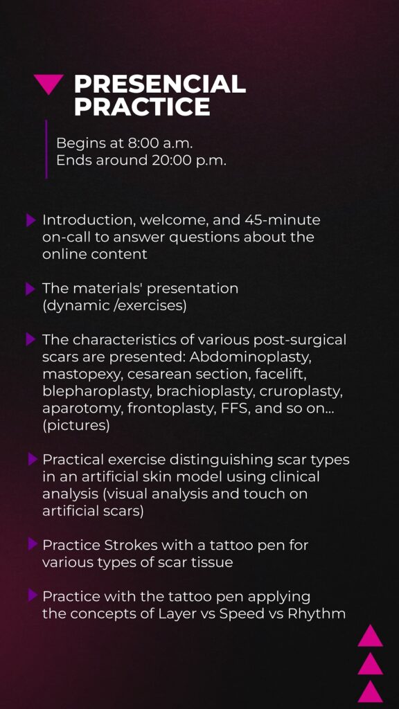 Introduction, welcome, and 45-minute on-call to answer questions about the online content The materials' presentation (dynamic /exercises) The characteristics of various post-surgical scars are presented: Abdominoplasty, mastopexy, cesarean section, facelift, blepharoplasty, brachioplasty, cruroplasty, laparotomy, frontoplasty, FFS, and so on... (pictures) Practical exercise distinguishing scar types in an artificial skin model using clinical analysis (visual analysis and touch on artificial scars) Practice Strokes with a tattoo pen for various types of scar tissue Practice with the tattoo pen applying the concepts of Layer vs Speed vs Rhythm